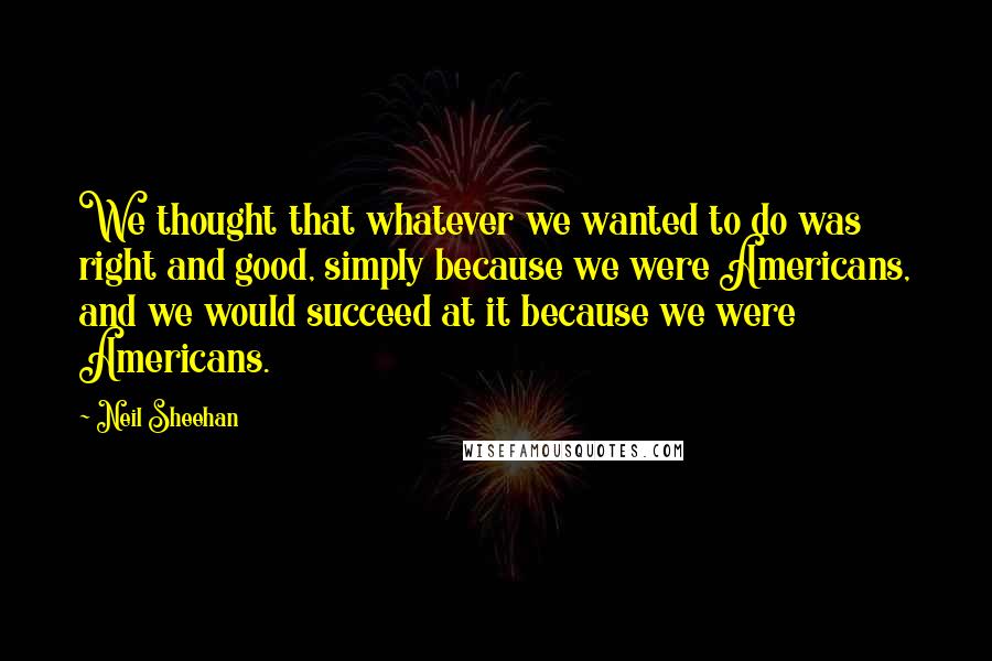 Neil Sheehan Quotes: We thought that whatever we wanted to do was right and good, simply because we were Americans, and we would succeed at it because we were Americans.