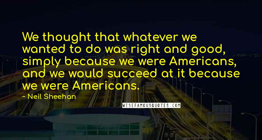Neil Sheehan Quotes: We thought that whatever we wanted to do was right and good, simply because we were Americans, and we would succeed at it because we were Americans.