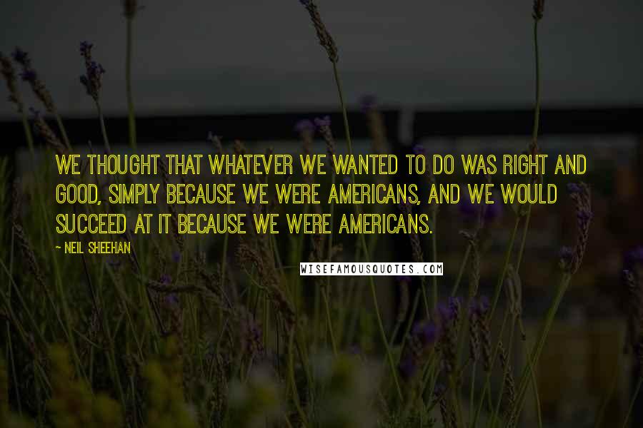 Neil Sheehan Quotes: We thought that whatever we wanted to do was right and good, simply because we were Americans, and we would succeed at it because we were Americans.