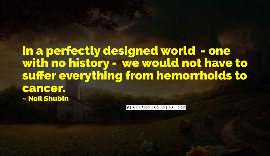 Neil Shubin Quotes: In a perfectly designed world - one with no history - we would not have to suffer everything from hemorrhoids to cancer.