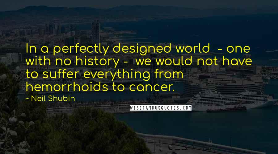Neil Shubin Quotes: In a perfectly designed world  - one with no history -  we would not have to suffer everything from hemorrhoids to cancer.