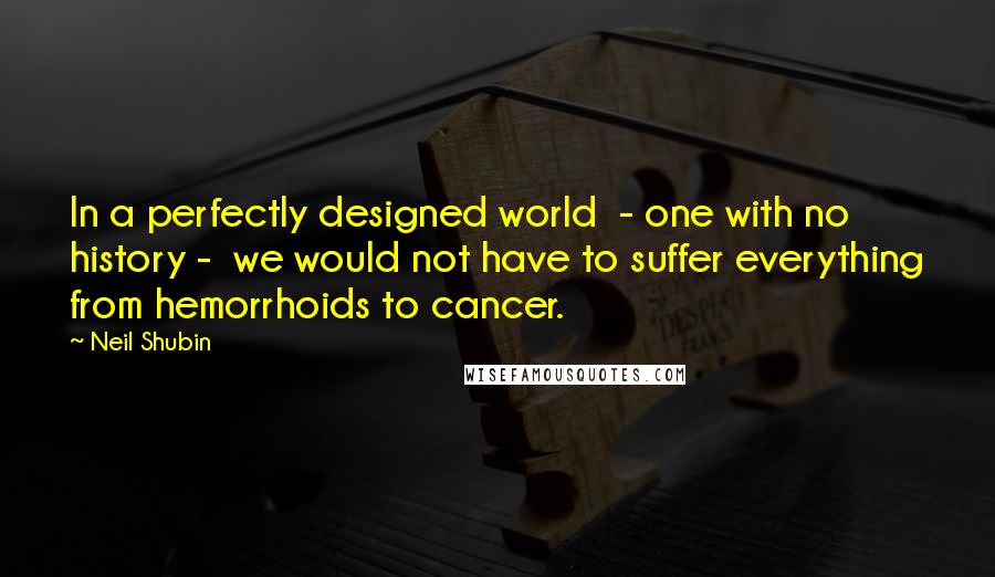 Neil Shubin Quotes: In a perfectly designed world  - one with no history -  we would not have to suffer everything from hemorrhoids to cancer.