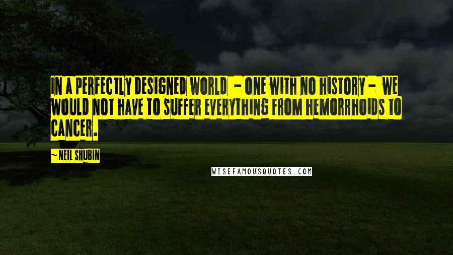 Neil Shubin Quotes: In a perfectly designed world  - one with no history -  we would not have to suffer everything from hemorrhoids to cancer.