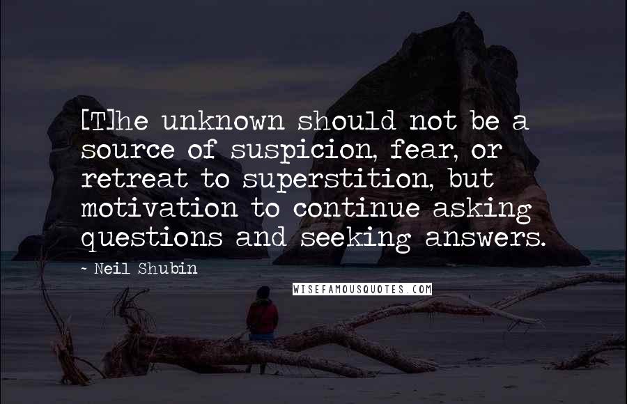 Neil Shubin Quotes: [T]he unknown should not be a source of suspicion, fear, or retreat to superstition, but motivation to continue asking questions and seeking answers.