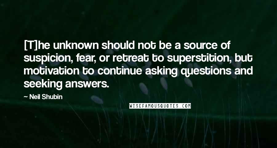 Neil Shubin Quotes: [T]he unknown should not be a source of suspicion, fear, or retreat to superstition, but motivation to continue asking questions and seeking answers.