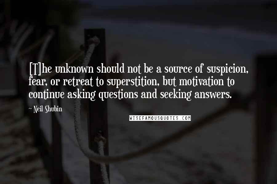 Neil Shubin Quotes: [T]he unknown should not be a source of suspicion, fear, or retreat to superstition, but motivation to continue asking questions and seeking answers.