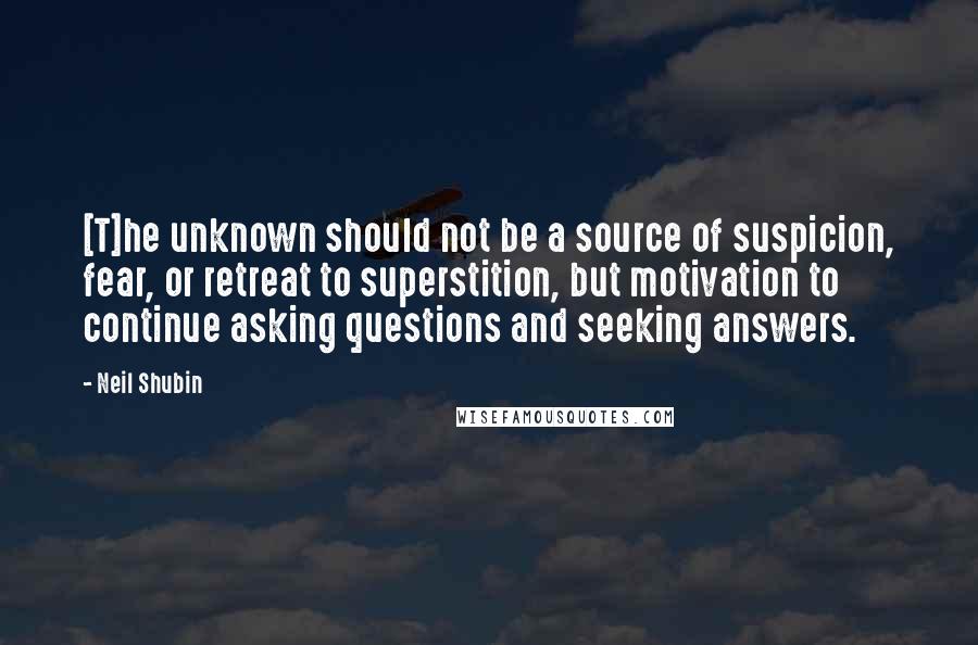 Neil Shubin Quotes: [T]he unknown should not be a source of suspicion, fear, or retreat to superstition, but motivation to continue asking questions and seeking answers.