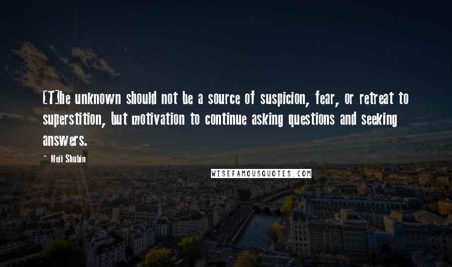 Neil Shubin Quotes: [T]he unknown should not be a source of suspicion, fear, or retreat to superstition, but motivation to continue asking questions and seeking answers.