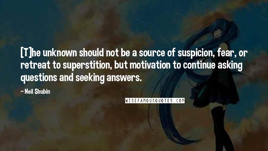 Neil Shubin Quotes: [T]he unknown should not be a source of suspicion, fear, or retreat to superstition, but motivation to continue asking questions and seeking answers.