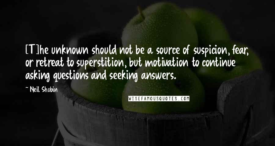 Neil Shubin Quotes: [T]he unknown should not be a source of suspicion, fear, or retreat to superstition, but motivation to continue asking questions and seeking answers.