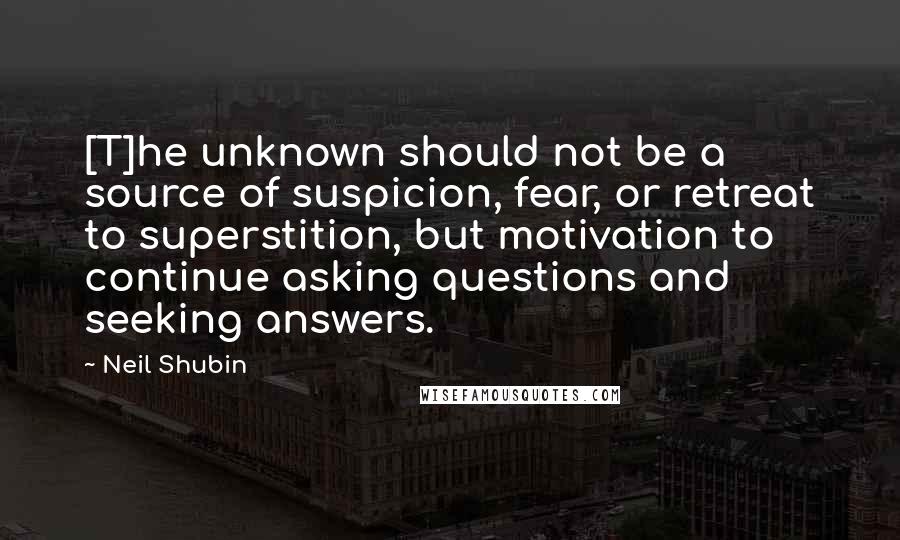 Neil Shubin Quotes: [T]he unknown should not be a source of suspicion, fear, or retreat to superstition, but motivation to continue asking questions and seeking answers.