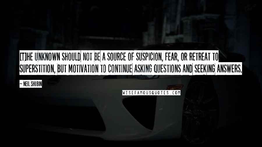 Neil Shubin Quotes: [T]he unknown should not be a source of suspicion, fear, or retreat to superstition, but motivation to continue asking questions and seeking answers.