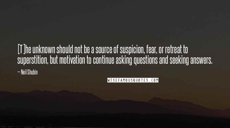 Neil Shubin Quotes: [T]he unknown should not be a source of suspicion, fear, or retreat to superstition, but motivation to continue asking questions and seeking answers.