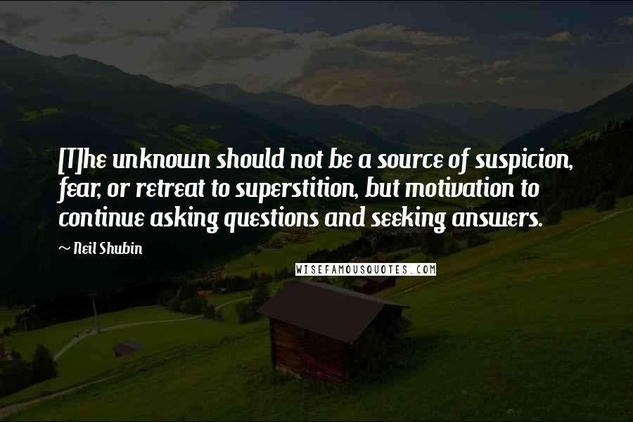 Neil Shubin Quotes: [T]he unknown should not be a source of suspicion, fear, or retreat to superstition, but motivation to continue asking questions and seeking answers.