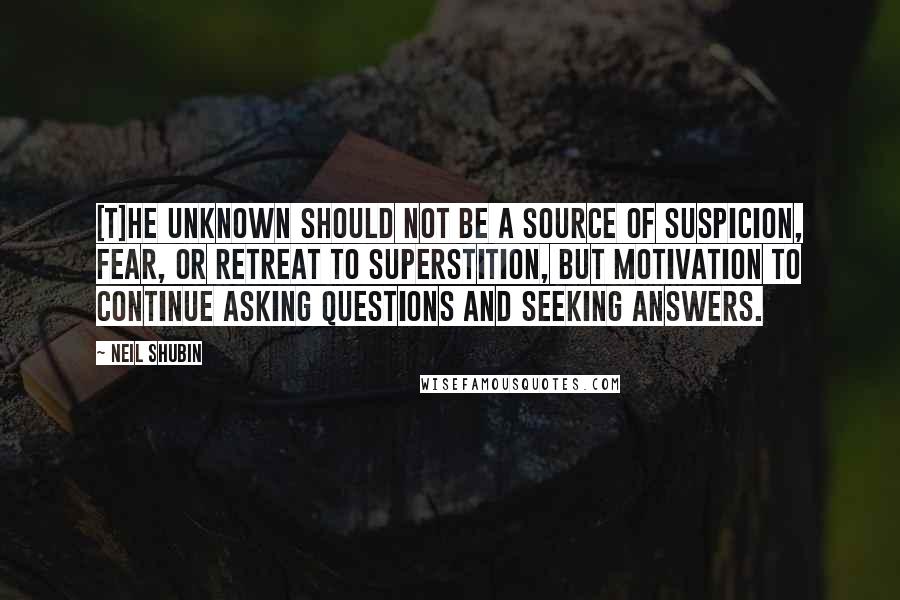 Neil Shubin Quotes: [T]he unknown should not be a source of suspicion, fear, or retreat to superstition, but motivation to continue asking questions and seeking answers.