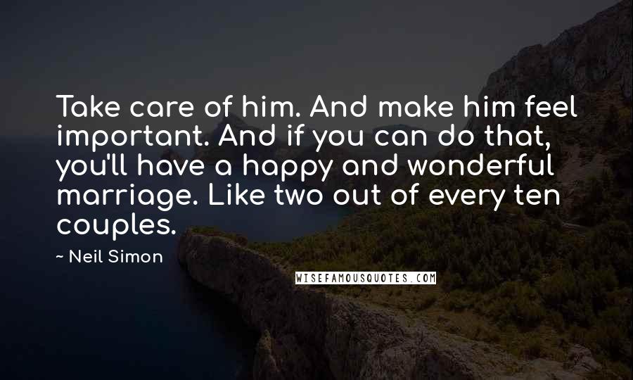 Neil Simon Quotes: Take care of him. And make him feel important. And if you can do that, you'll have a happy and wonderful marriage. Like two out of every ten couples.