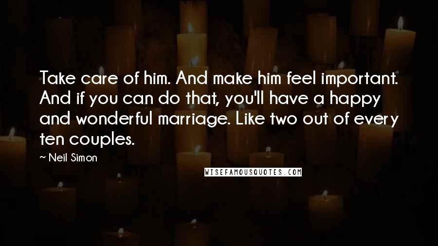 Neil Simon Quotes: Take care of him. And make him feel important. And if you can do that, you'll have a happy and wonderful marriage. Like two out of every ten couples.