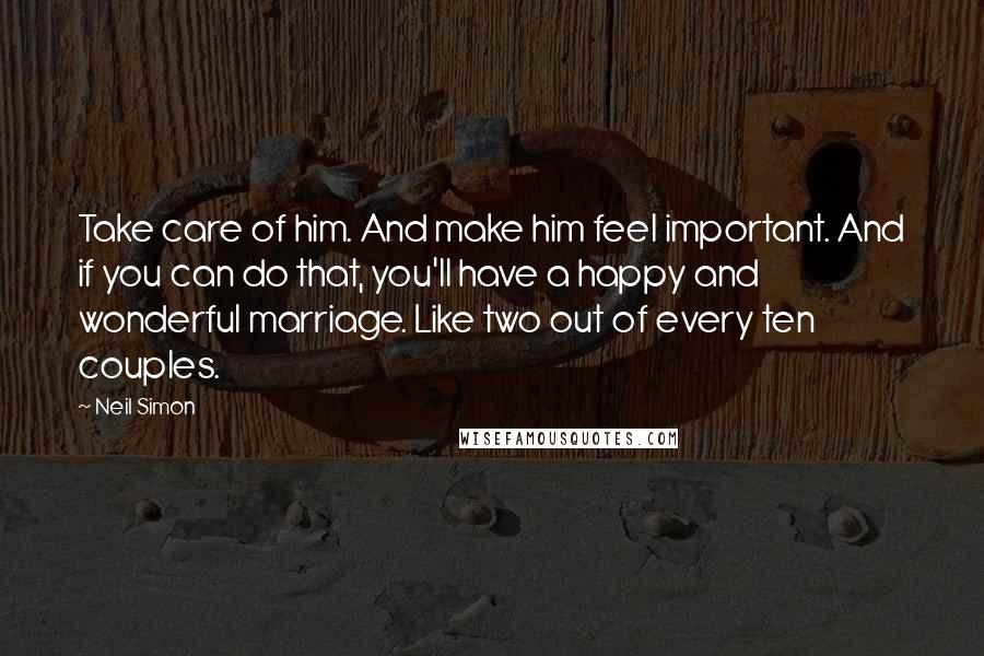 Neil Simon Quotes: Take care of him. And make him feel important. And if you can do that, you'll have a happy and wonderful marriage. Like two out of every ten couples.