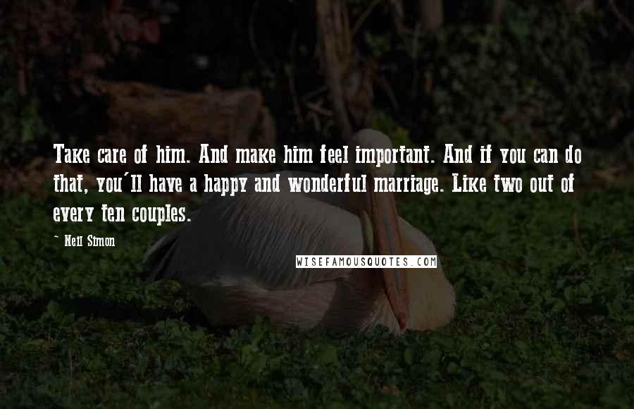 Neil Simon Quotes: Take care of him. And make him feel important. And if you can do that, you'll have a happy and wonderful marriage. Like two out of every ten couples.
