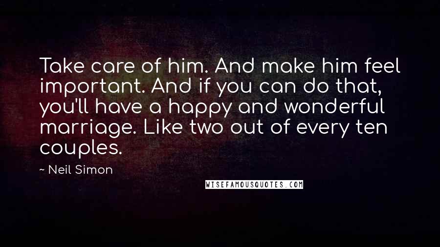 Neil Simon Quotes: Take care of him. And make him feel important. And if you can do that, you'll have a happy and wonderful marriage. Like two out of every ten couples.