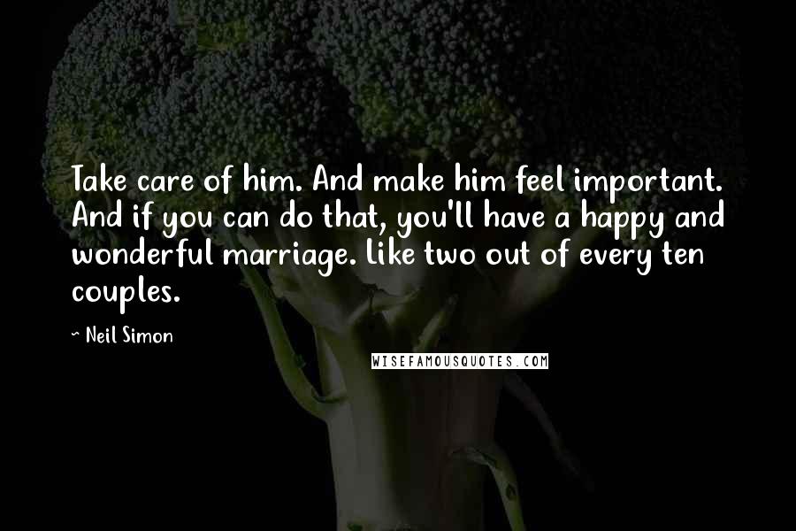 Neil Simon Quotes: Take care of him. And make him feel important. And if you can do that, you'll have a happy and wonderful marriage. Like two out of every ten couples.