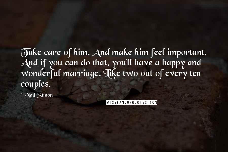 Neil Simon Quotes: Take care of him. And make him feel important. And if you can do that, you'll have a happy and wonderful marriage. Like two out of every ten couples.