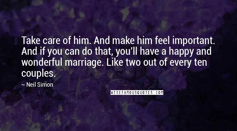 Neil Simon Quotes: Take care of him. And make him feel important. And if you can do that, you'll have a happy and wonderful marriage. Like two out of every ten couples.