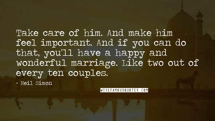 Neil Simon Quotes: Take care of him. And make him feel important. And if you can do that, you'll have a happy and wonderful marriage. Like two out of every ten couples.