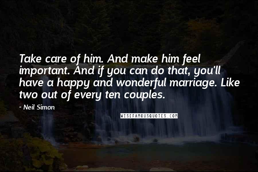 Neil Simon Quotes: Take care of him. And make him feel important. And if you can do that, you'll have a happy and wonderful marriage. Like two out of every ten couples.