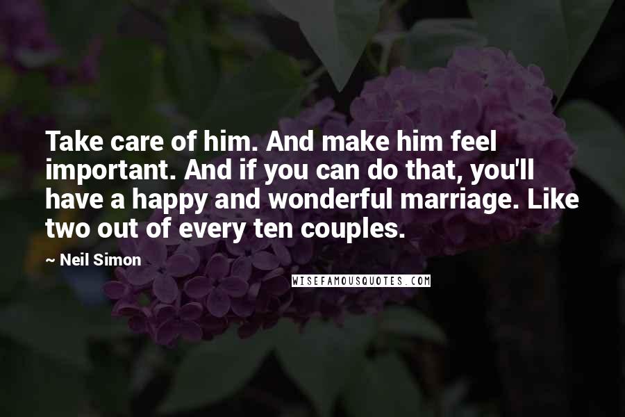 Neil Simon Quotes: Take care of him. And make him feel important. And if you can do that, you'll have a happy and wonderful marriage. Like two out of every ten couples.