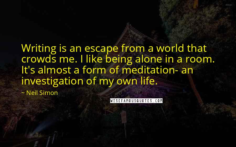 Neil Simon Quotes: Writing is an escape from a world that crowds me. I like being alone in a room. It's almost a form of meditation- an investigation of my own life.