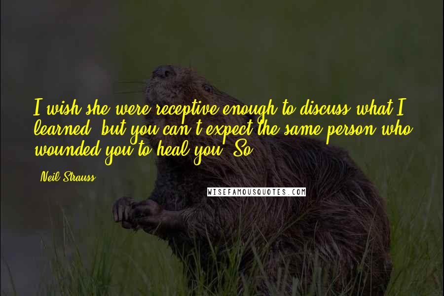 Neil Strauss Quotes: I wish she were receptive enough to discuss what I learned, but you can't expect the same person who wounded you to heal you. So