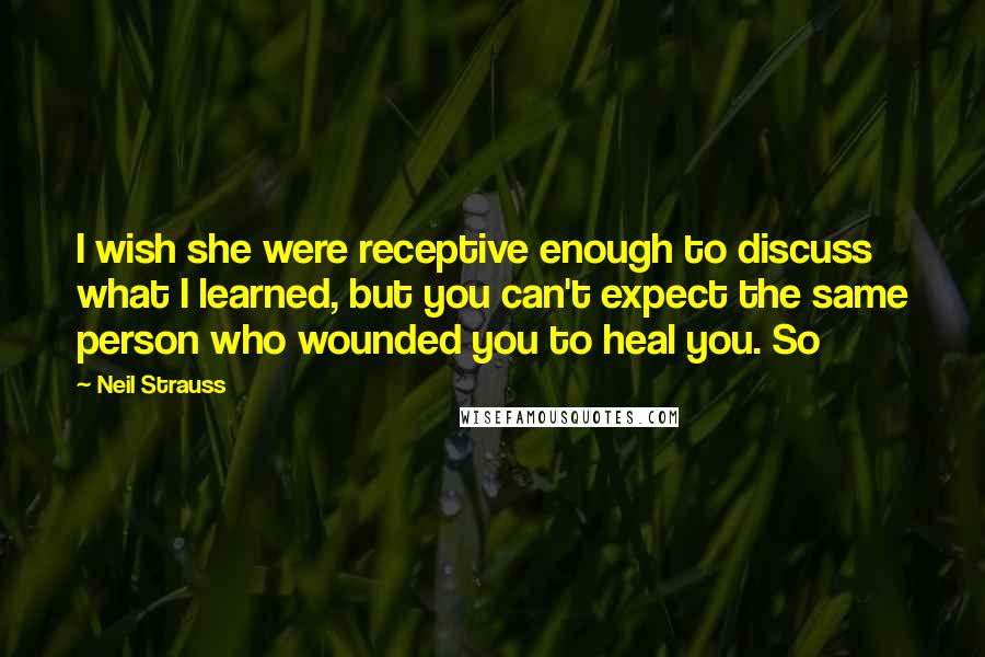 Neil Strauss Quotes: I wish she were receptive enough to discuss what I learned, but you can't expect the same person who wounded you to heal you. So