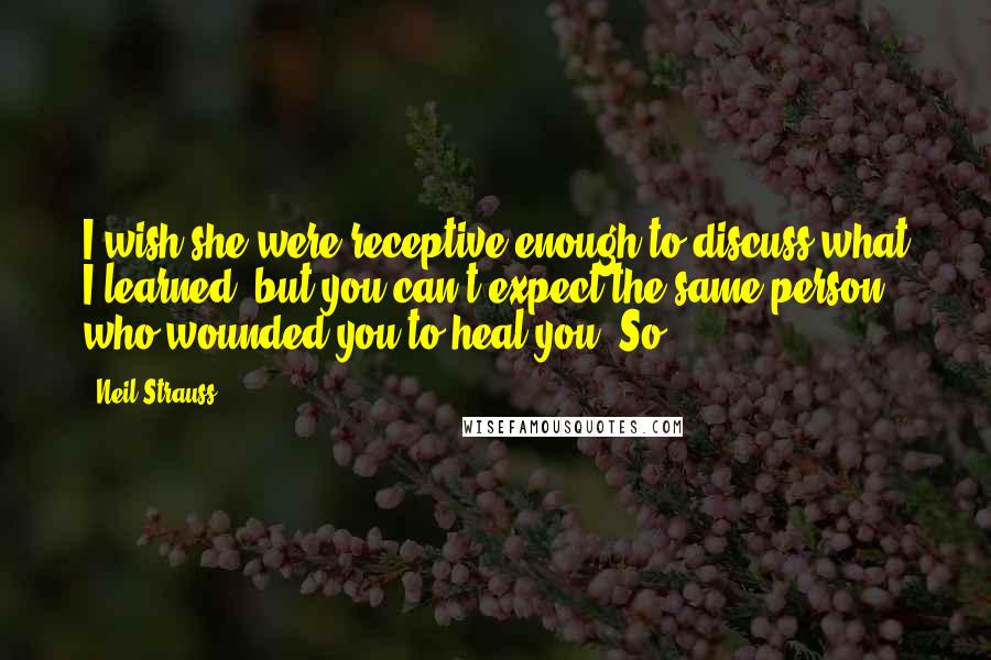 Neil Strauss Quotes: I wish she were receptive enough to discuss what I learned, but you can't expect the same person who wounded you to heal you. So