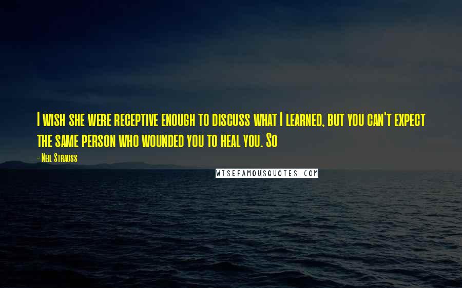 Neil Strauss Quotes: I wish she were receptive enough to discuss what I learned, but you can't expect the same person who wounded you to heal you. So
