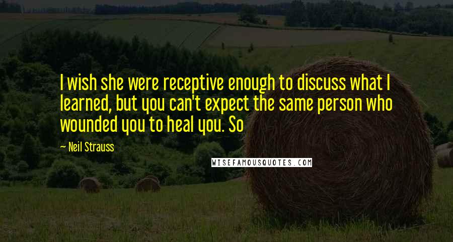 Neil Strauss Quotes: I wish she were receptive enough to discuss what I learned, but you can't expect the same person who wounded you to heal you. So