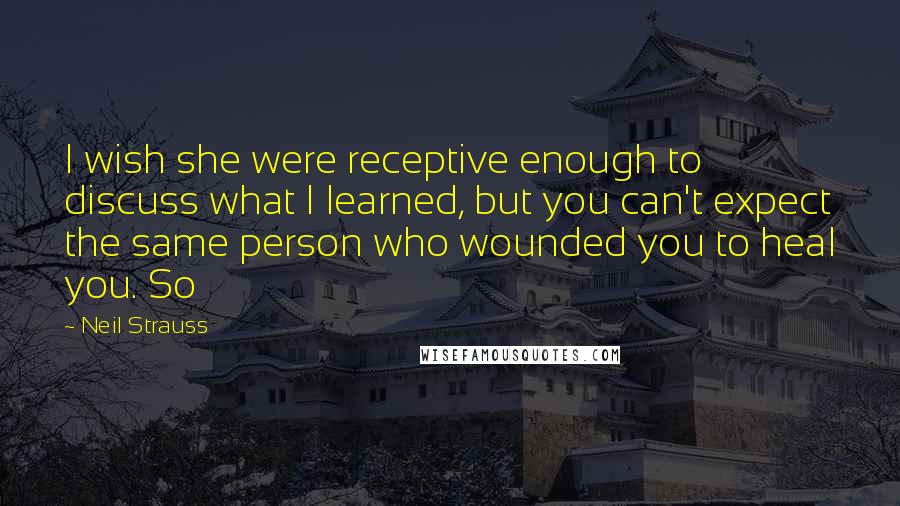 Neil Strauss Quotes: I wish she were receptive enough to discuss what I learned, but you can't expect the same person who wounded you to heal you. So