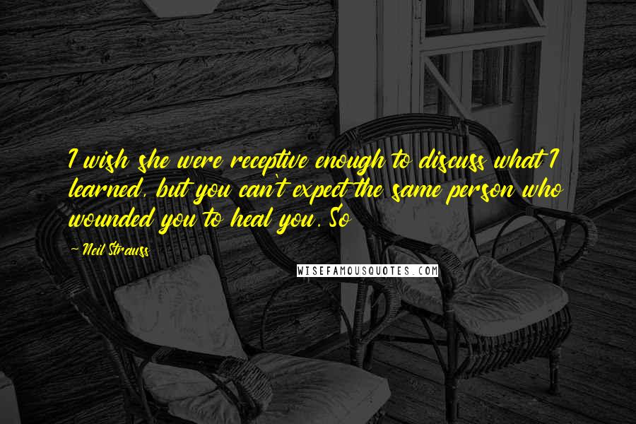 Neil Strauss Quotes: I wish she were receptive enough to discuss what I learned, but you can't expect the same person who wounded you to heal you. So