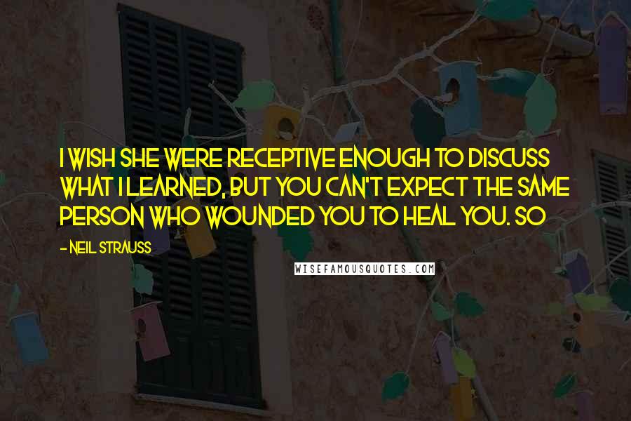 Neil Strauss Quotes: I wish she were receptive enough to discuss what I learned, but you can't expect the same person who wounded you to heal you. So