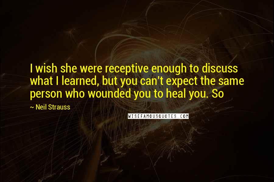 Neil Strauss Quotes: I wish she were receptive enough to discuss what I learned, but you can't expect the same person who wounded you to heal you. So