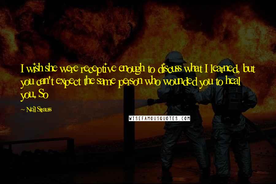 Neil Strauss Quotes: I wish she were receptive enough to discuss what I learned, but you can't expect the same person who wounded you to heal you. So