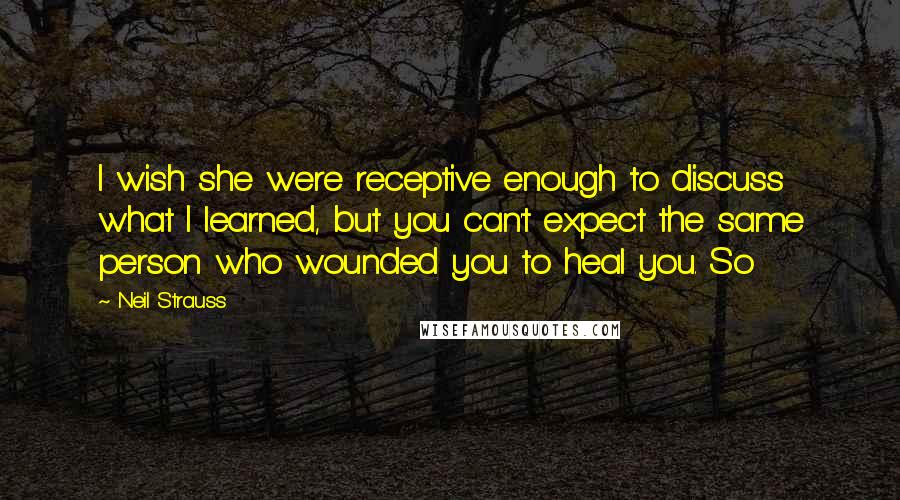 Neil Strauss Quotes: I wish she were receptive enough to discuss what I learned, but you can't expect the same person who wounded you to heal you. So