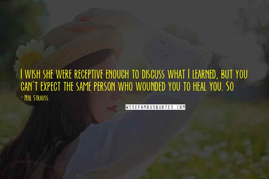 Neil Strauss Quotes: I wish she were receptive enough to discuss what I learned, but you can't expect the same person who wounded you to heal you. So