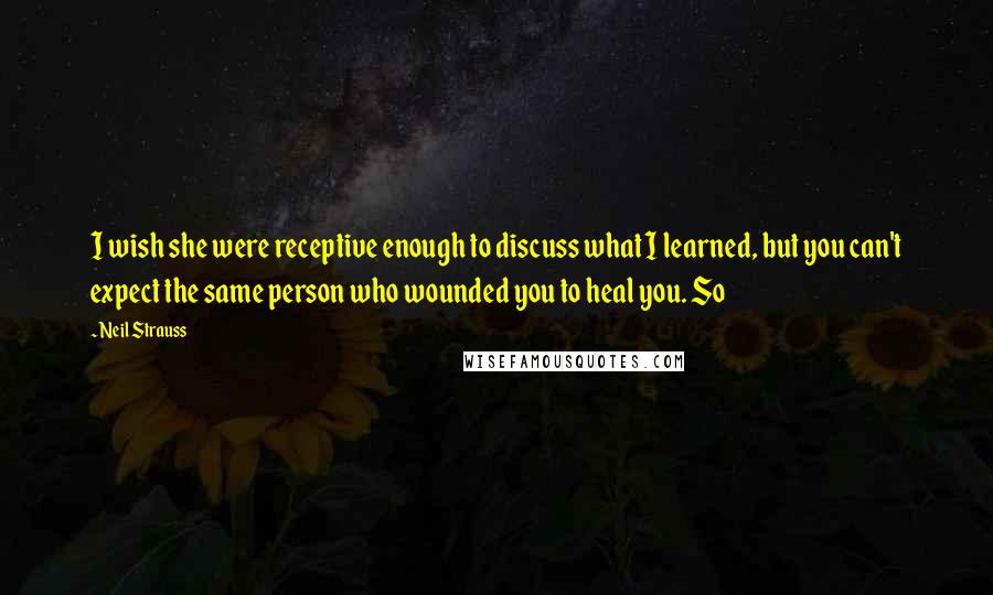 Neil Strauss Quotes: I wish she were receptive enough to discuss what I learned, but you can't expect the same person who wounded you to heal you. So