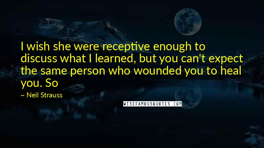 Neil Strauss Quotes: I wish she were receptive enough to discuss what I learned, but you can't expect the same person who wounded you to heal you. So