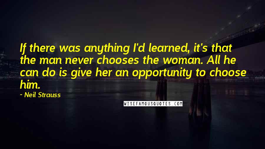 Neil Strauss Quotes: If there was anything I'd learned, it's that the man never chooses the woman. All he can do is give her an opportunity to choose him.