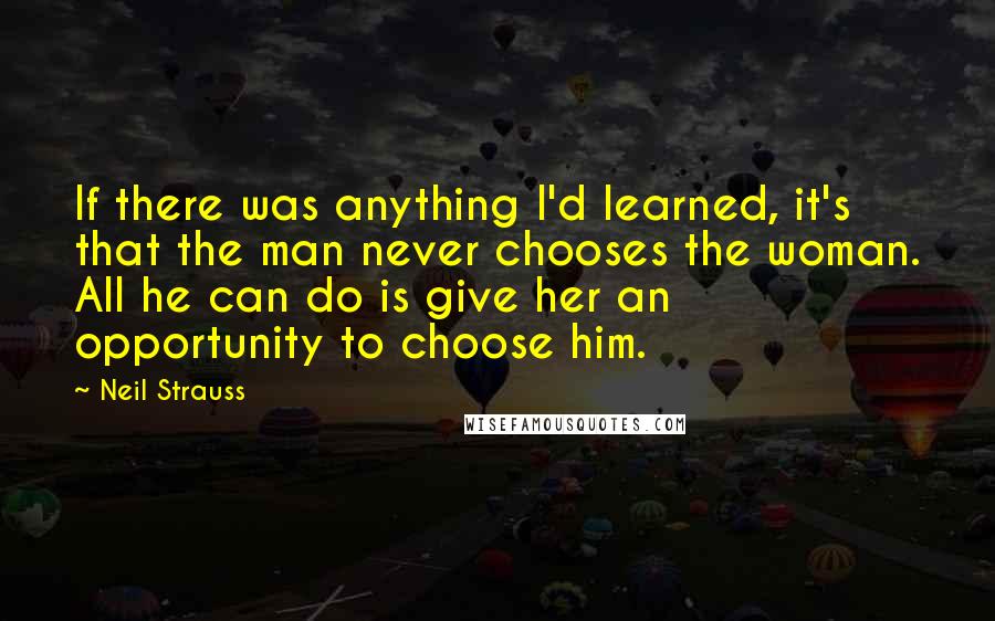 Neil Strauss Quotes: If there was anything I'd learned, it's that the man never chooses the woman. All he can do is give her an opportunity to choose him.