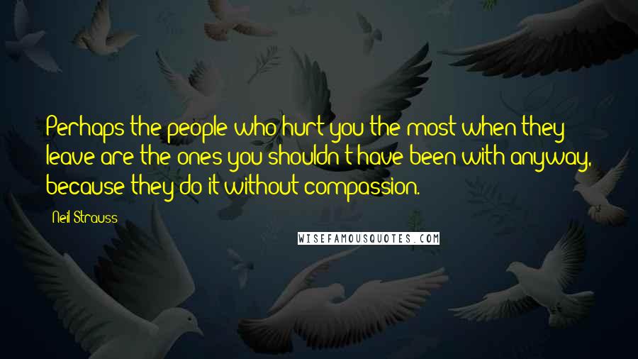 Neil Strauss Quotes: Perhaps the people who hurt you the most when they leave are the ones you shouldn't have been with anyway, because they do it without compassion.