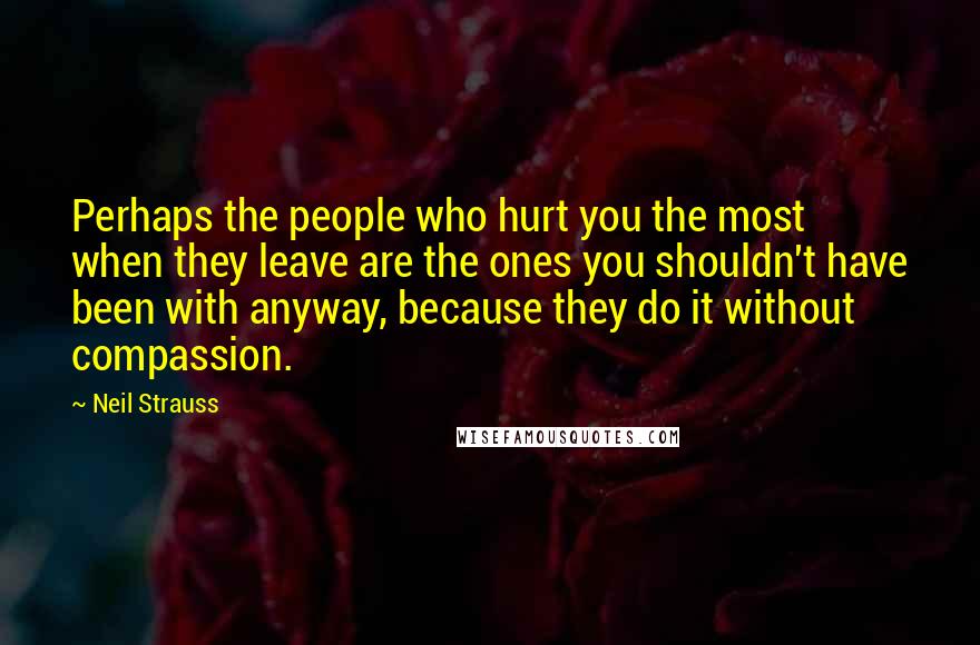 Neil Strauss Quotes: Perhaps the people who hurt you the most when they leave are the ones you shouldn't have been with anyway, because they do it without compassion.
