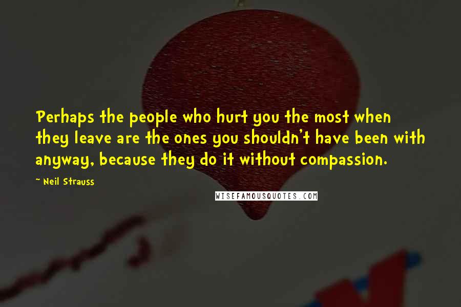 Neil Strauss Quotes: Perhaps the people who hurt you the most when they leave are the ones you shouldn't have been with anyway, because they do it without compassion.